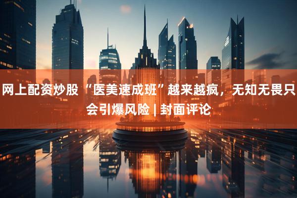 网上配资炒股 “医美速成班”越来越疯，无知无畏只会引爆风险 | 封面评论