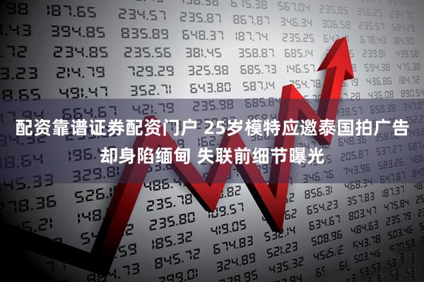 配资靠谱证券配资门户 25岁模特应邀泰国拍广告却身陷缅甸 失联前细节曝光