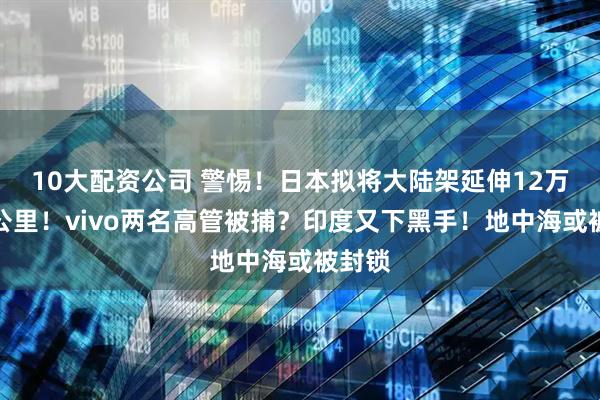 10大配资公司 警惕！日本拟将大陆架延伸12万平方公里！vivo两名高管被捕？印度又下黑手！地中海或被封锁