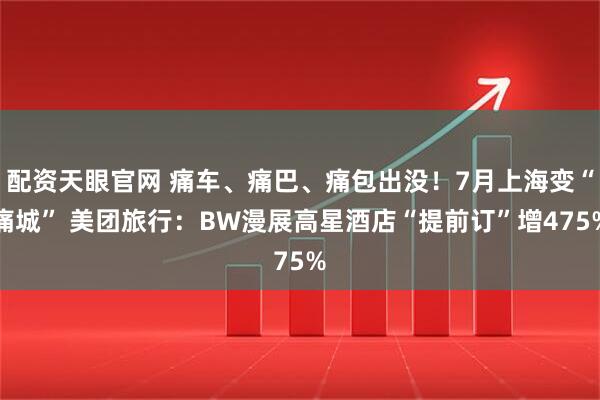 配资天眼官网 痛车、痛巴、痛包出没！7月上海变“痛城” 美团旅行：BW漫展高星酒店“提前订”增475%