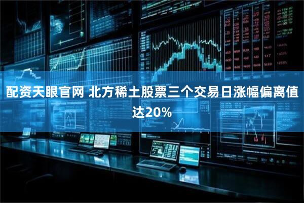 配资天眼官网 北方稀土股票三个交易日涨幅偏离值达20%