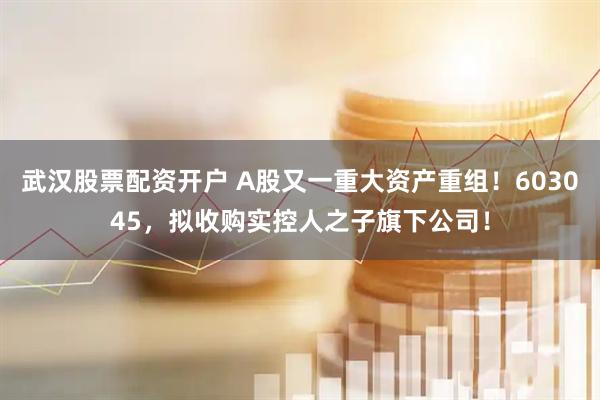 武汉股票配资开户 A股又一重大资产重组！603045，拟收购实控人之子旗下公司！