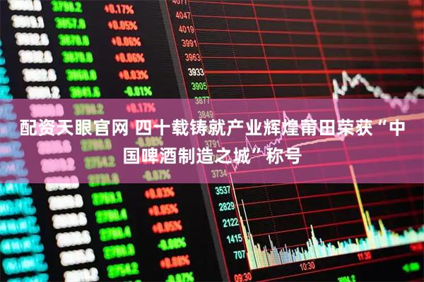 配资天眼官网 四十载铸就产业辉煌莆田荣获“中国啤酒制造之城”称号