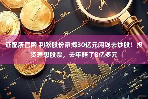证配所官网 利欧股份豪掷30亿元闲钱去炒股！投资理想股票，去年赔了8亿多元