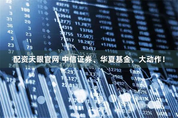 配资天眼官网 中信证券、华夏基金，大动作！