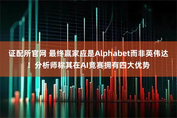证配所官网 最终赢家应是Alphabet而非英伟达！分析师称其在AI竞赛拥有四大优势