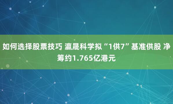 如何选择股票技巧 瀛晟科学拟“1供7”基准供股 净筹约1.765亿港元